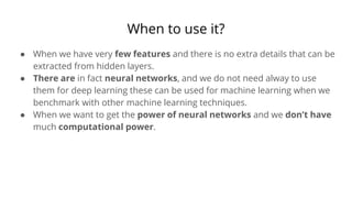 When to use it?
● When we have very few features and there is no extra details that can be
extracted from hidden layers.
● There are in fact neural networks, and we do not need alway to use
them for deep learning these can be used for machine learning when we
benchmark with other machine learning techniques.
● When we want to get the power of neural networks and we don’t have
much computational power.
 