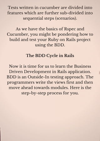 Tests written in cucumber are divided into
features which are further sub-divided into
sequential steps (scenarios).
As we have the basics of Rspec and
Cucumber, you might be pondering how to
build and test your Ruby on Rails project
using the BDD.
The BDD Cycle in Rails
Now it is time for us to learn the Business
Driven Development in Rails application.
BDD is an Outside-In testing approach. The
programmers write the views first and then
move ahead towards modules. Here is the
step-by-step process for you.
 