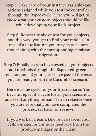 Step 5: Take care of your instance variables and
actions assigned while you test the controller
through the Rspec cycle. Here you will get to
know what your custom objects should be like
while developing your Rails project.
Step 6: Repeat the above test for your objects,
and this way, you get to find your models. In
case of a new feature, you may create a new
model along with the corresponding database
migration.
Step 7: Finally, as you have tested all your objects
and methods through the Rspec red-green-
refactor, and all your specs have passed the tests,
you are ready to run the Cucumber scenario.
Here was the cycle for your first scenario. You
have to repeat the cycle for all your scenarios,
and see if anything remains left to refactor once
you are sure that you have completed the
process, set back for reviews.
If you work in a team, take reviews from your
fellow-mates, or consider feedback from the
product-manager or the client.
 