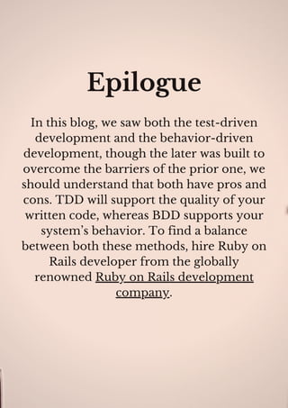 Epilogue
In this blog, we saw both the test-driven
development and the behavior-driven
development, though the later was built to
overcome the barriers of the prior one, we
should understand that both have pros and
cons. TDD will support the quality of your
written code, whereas BDD supports your
system’s behavior. To find a balance
between both these methods, hire Ruby on
Rails developer from the globally
renowned Ruby on Rails development
company.
 