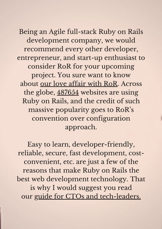 Being an Agile full-stack Ruby on Rails
development company, we would
recommend every other developer,
entrepreneur, and start-up enthusiast to
consider RoR for your upcoming
project. You sure want to know
about our love affair with RoR. Across
the globe, 487654 websites are using
Ruby on Rails, and the credit of such
massive popularity goes to RoR’s
convention over configuration
approach.
Easy to learn, developer-friendly,
reliable, secure, fast development, cost-
convenient, etc. are just a few of the
reasons that make Ruby on Rails the
best web development technology. That
is why I would suggest you read
our guide for CTOs and tech-leaders.
 