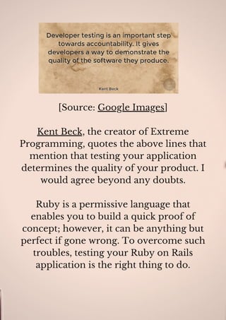 [Source: Google Images]
Kent Beck, the creator of Extreme
Programming, quotes the above lines that
mention that testing your application
determines the quality of your product. I
would agree beyond any doubts.
Ruby is a permissive language that
enables you to build a quick proof of
concept; however, it can be anything but
perfect if gone wrong. To overcome such
troubles, testing your Ruby on Rails
application is the right thing to do.
 