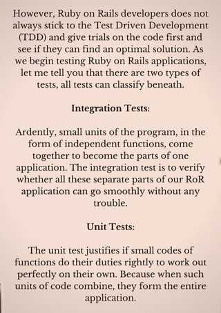 However, Ruby on Rails developers does not
always stick to the Test Driven Development
(TDD) and give trials on the code first and
see if they can find an optimal solution. As
we begin testing Ruby on Rails applications,
let me tell you that there are two types of
tests, all tests can classify beneath.
Integration Tests:
Ardently, small units of the program, in the
form of independent functions, come
together to become the parts of one
application. The integration test is to verify
whether all these separate parts of our RoR
application can go smoothly without any
trouble.
Unit Tests:
The unit test justifies if small codes of
functions do their duties rightly to work out
perfectly on their own. Because when such
units of code combine, they form the entire
application.
 