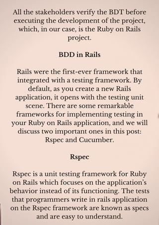 All the stakeholders verify the BDT before
executing the development of the project,
which, in our case, is the Ruby on Rails
project.
BDD in Rails
Rails were the first-ever framework that
integrated with a testing framework. By
default, as you create a new Rails
application, it opens with the testing unit
scene. There are some remarkable
frameworks for implementing testing in
your Ruby on Rails application, and we will
discuss two important ones in this post:
Rspec and Cucumber.
Rspec
Rspec is a unit testing framework for Ruby
on Rails which focuses on the application’s
behavior instead of its functioning. The tests
that programmers write in rails application
on the Rspec framework are known as specs
and are easy to understand.
 
