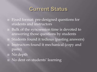    Fixed format: pre-designed questions for
    students and instructors
   Bulk of the syncsession time is devoted to
    answering those questions by students
   Students found it tedious (pasting answers)
   Instructors found it mechanical (copy and
    paste)
   No depth
   No dent on students’ learning
 