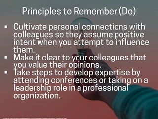 Principles to Remember (Do)
• Cultivate personal connections with
colleagues so they assume positive
intent when you attempt to influence
them.
• Make it clear to your colleagues that
you value their opinions.
• Take steps to develop expertise by
attending conferences or taking on a
leadership role in a professional
organization.
cc: Diego PH - https://unsplash.com/@jdiegoph?utm_source=haikudeck&utm_medium=referral&utm_campaign=api-credit
 