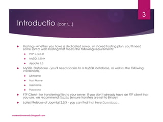 Introductio (cont…)
 Hosting - whether you have a dedicated server, or shared hosting plan, you’ll need
some sort of web hosting that meets the following requirements:
 PHP v. 5.2.4+
 MySQL 5.0.4+
 Apache 1.3
 MySQL Database - you’ll need access to a MySQL database, as well as the following
credentials.
 DB Name
 Host Name
 Username
 Password
 FTP Client - for transferring files to your server. If you don’t already have an FTP client that
you use, we recommend Filezilla (ensure transfers are set to Binary)
 Latest Release of Joomla! 2.5.X - you can find that here Download .
moreandmoreonly.blogspot.com
3
 