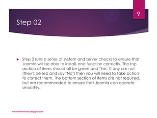 Step 02
 Step 2 runs a series of system and server checks to ensure that
Joomla will be able to install, and function correctly. The top
section of items should all be green and 'Yes'. If any are not
(they'll be red and say "No") then you will need to take action
to correct them. The bottom section of items are not required,
but are recommended to ensure that Joomla can operate
smoothly.
moreandmoreonly.blogspot.com
9
 
