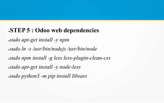 ●STEP 5 : Odoo web dependencies
●sudo apt-get install -y npm
●sudo ln -s /usr/bin/nodejs /usr/bin/node
●sudo npm install -g less less-plugin-clean-css
●sudo apt-get install -y node-less
●sudo python3 -m pip install libsass
 