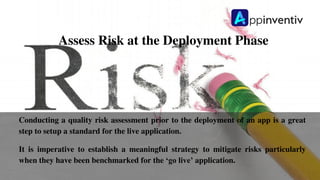 Assess Risk at the Deployment Phase
Conducting a quality risk assessment prior to the deployment of an app is a great
step to setup a standard for the live application.
It is imperative to establish a meaningful strategy to mitigate risks particularly
when they have been benchmarked for the ‘go live’ application.
 