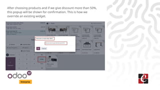 Enterprise
After choosing products and if we give discount more than 50%,
this popup will be shown for confirmation. This is how we
override an existing widget.
 