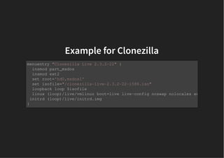 Example for ClonezillaExample for Clonezilla
menuentry "Clonezilla Live 2.3.2-22" {
insmod part_msdos
insmod ext2
set root='hd0,msdos1'
set isofile="/clonezilla-live-2.3.2-22-i586.iso"
loopback loop $isofile
linux (loop)/live/vmlinuz boot=live live-config noswap nolocales edd=on nomode
initrd (loop)/live/initrd.img
}
 