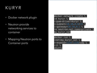K U RY R
• Docker network plugin
• Neutron provide
networking services to
container
• Mapping Neutron ports to
Container ports
docker network create 
-d kuryr 
—ipam-driver=kuryr 
-—subnet=10.10.0.0/24 
--gateway=10.10.0.1 
-o neutron.net.name=private 
my_kuryr_net
docker run 
—net=my_kuryr_net 
-—expose=1234-1238/udp 
-it 
ubuntu
 