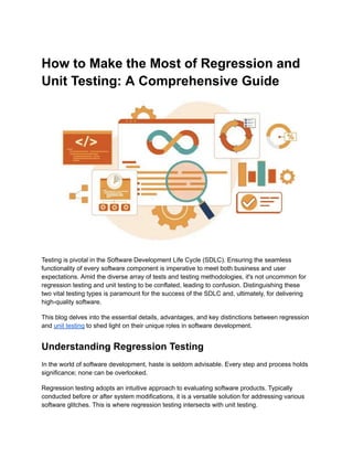 How to Make the Most of Regression and
Unit Testing: A Comprehensive Guide
Testing is pivotal in the Software Development Life Cycle (SDLC). Ensuring the seamless
functionality of every software component is imperative to meet both business and user
expectations. Amid the diverse array of tests and testing methodologies, it's not uncommon for
regression testing and unit testing to be conflated, leading to confusion. Distinguishing these
two vital testing types is paramount for the success of the SDLC and, ultimately, for delivering
high-quality software.
This blog delves into the essential details, advantages, and key distinctions between regression
and unit testing to shed light on their unique roles in software development.
Understanding Regression Testing
In the world of software development, haste is seldom advisable. Every step and process holds
significance; none can be overlooked.
Regression testing adopts an intuitive approach to evaluating software products. Typically
conducted before or after system modifications, it is a versatile solution for addressing various
software glitches. This is where regression testing intersects with unit testing.
 