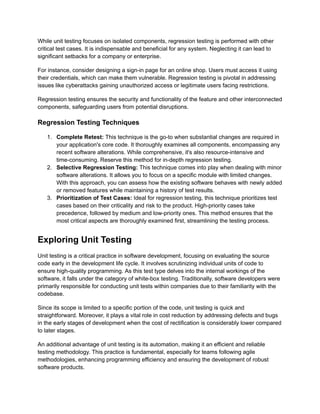 While unit testing focuses on isolated components, regression testing is performed with other
critical test cases. It is indispensable and beneficial for any system. Neglecting it can lead to
significant setbacks for a company or enterprise.
For instance, consider designing a sign-in page for an online shop. Users must access it using
their credentials, which can make them vulnerable. Regression testing is pivotal in addressing
issues like cyberattacks gaining unauthorized access or legitimate users facing restrictions.
Regression testing ensures the security and functionality of the feature and other interconnected
components, safeguarding users from potential disruptions.
Regression Testing Techniques
1. Complete Retest: This technique is the go-to when substantial changes are required in
your application's core code. It thoroughly examines all components, encompassing any
recent software alterations. While comprehensive, it's also resource-intensive and
time-consuming. Reserve this method for in-depth regression testing.
2. Selective Regression Testing: This technique comes into play when dealing with minor
software alterations. It allows you to focus on a specific module with limited changes.
With this approach, you can assess how the existing software behaves with newly added
or removed features while maintaining a history of test results.
3. Prioritization of Test Cases: Ideal for regression testing, this technique prioritizes test
cases based on their criticality and risk to the product. High-priority cases take
precedence, followed by medium and low-priority ones. This method ensures that the
most critical aspects are thoroughly examined first, streamlining the testing process.
Exploring Unit Testing
Unit testing is a critical practice in software development, focusing on evaluating the source
code early in the development life cycle. It involves scrutinizing individual units of code to
ensure high-quality programming. As this test type delves into the internal workings of the
software, it falls under the category of white-box testing. Traditionally, software developers were
primarily responsible for conducting unit tests within companies due to their familiarity with the
codebase.
Since its scope is limited to a specific portion of the code, unit testing is quick and
straightforward. Moreover, it plays a vital role in cost reduction by addressing defects and bugs
in the early stages of development when the cost of rectification is considerably lower compared
to later stages.
An additional advantage of unit testing is its automation, making it an efficient and reliable
testing methodology. This practice is fundamental, especially for teams following agile
methodologies, enhancing programming efficiency and ensuring the development of robust
software products.
 