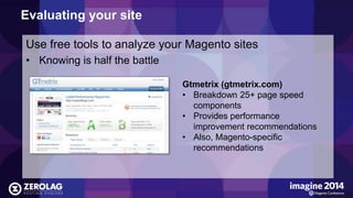Evaluating your site 
Use free tools to analyze your Magento sites 
• Knowing is half the battle 
Gtmetrix (gtmetrix.com) 
• Breakdown 25+ page speed 
components 
• Provides performance 
improvement recommendations 
• Also, Magento-specific 
recommendations 
 