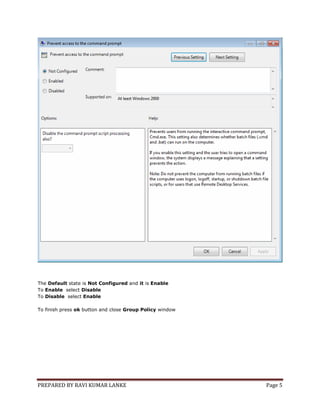 PREPARED BY RAVI KUMAR LANKE Page 5
The Default state is Not Configured and it is Enable
To Enable select Disable
To Disable select Enable
To finish press ok button and close Group Policy window
 