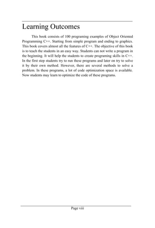 Page viii
Learning Outcomes
This book consists of 100 programing examples of Object Oriented
Programming C++. Starting from simple program and ending to graphics.
This book covers almost all the features of C++. The objective of this book
is to teach the students in an easy way. Students can not write a program in
the beginning. It will help the students to create programing skills in C++.
In the first step students try to run these programs and later on try to solve
it by their own method. However, there are several methods to solve a
problem. In these programs, a lot of code optimization space is available.
Now students may learn to optimize the code of these programs.
 
