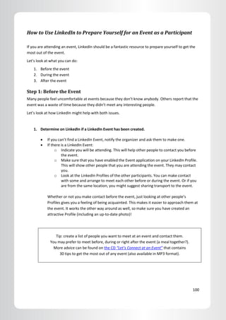 How to Use LinkedIn to Prepare Yourself for an Event as a Participant

If you are attending an event, LinkedIn should be a fantastic resource to prepare yourself to get the
most out of the event.
Let’s look at what you can do:
    1. Before the event
    2. During the event
    3. After the event

Step 1: Before the Event
Many people feel uncomfortable at events because they don’t know anybody. Others report that the
event was a waste of time because they didn’t meet any interesting people.
Let’s look at how LinkedIn might help with both issues.


    1. Determine on LinkedIn if a LinkedIn Event has been created.

           If you can’t find a LinkedIn Event, notify the organizer and ask them to make one.
           If there is a LinkedIn Event:
                 o Indicate you will be attending. This will help other people to contact you before
                     the event.
                 o Make sure that you have enabled the Event application on your LinkedIn Profile.
                     This will show other people that you are attending the event. They may contact
                     you.
                 o Look at the LinkedIn Profiles of the other participants. You can make contact
                     with some and arrange to meet each other before or during the event. Or if you
                     are from the same location, you might suggest sharing transport to the event.

            Whether or not you make contact before the event, just looking at other people’s
            Profiles gives you a feeling of being acquainted. This makes it easier to approach them at
            the event. It works the other way around as well, so make sure you have created an
            attractive Profile (including an up-to-date photo)!




                Tip: create a list of people you want to meet at an event and contact them.
             You may prefer to meet before, during or right after the event (a meal together?).
               More advice can be found on the CD “Let’s Connect at an Event” that contains
                  30 tips to get the most out of any event (also available in MP3 format).




                                                                                                   100
 