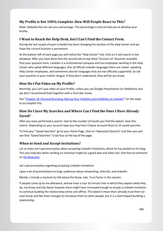 My Profile is Not 100% Complete. How Will People React to This?
Relax. Nobody else can see your percentage. This percentage is only to help you to develop your
Profile.

I Want to Reach the Help Desk, but I Can’t Find the Contact Form.
During the last couple of years LinkedIn has been changing the location of the Help Center and we
hope the current location is permanent.
At the bottom left of each page you will notice the “Help Center” link. Click on it and search in the
database. After you have done that the second tab on top titled “Contact Us” becomes available.
Post your question here. LinkedIn is a multinational company and has employees working in the Help
Center who speak different languages. (For all official LinkedIn languages there are native- speaking
Help Center employees, and sometimes also for languages that are not officially supported). So ask
your question in your mother tongue. If they don’t understand, they will let you know.

How Do I Put Video on My Profile?
Normally, you can’t put video on your Profile, unless you use Google Presentation (or SlideShare, but
we don’t recommend that) together with a YouTube movie.
See “Chapter 10: Personal Branding, Raising Your Visibility and Credibility on LinkedIn” for the steps
to accomplish this.

How Do I Save My Searches and Where Can I Find the Ones I Have Already
Saved?
After you have performed a search, next to the number of results you find the option: Save this
search. Depending on your account type you may have 3 (basic account=free) to 10 saved searches.
To find your “Saved Searches” go to your Home Page, click on “Advanced (Search)” and then you will
see that “Saved Searches” is tab four at the top of the page.

When to Send and Accept Invitations?
Let us share Jan’s personal policy about accepting LinkedIn Invitations, which he has posted on his blog.
This also indicates when sending an Invitation might be a good idea and when not. Feel free to comment
on the blog post.

Jan’s personal policy regarding accepting LinkedIn Invitations
I give a lot of presentations to large audiences about networking, referrals, and LinkedIn.
Mostly, I include a moment to talk about the Know, Like, Trust factor in the session.
If people come up to me afterward, and we have a nice 10 minute chat in which they explain what they
do, my Know and Like factor towards them might have increased enough to accept a LinkedIn invitation
to continue building the relationship online and offline. This doesn’t mean that I already trust them (or
even know and like them enough) to introduce them to other people, but it is a start toward building a
relationship.

                                                                                                    186
 