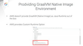 Prodviding GraalVM Native Image
Environment
• AWS doesn’t provide GraalVM (Native Image) as Java Runtime out of
the box
• AWS provides Custom Runtime Option
 