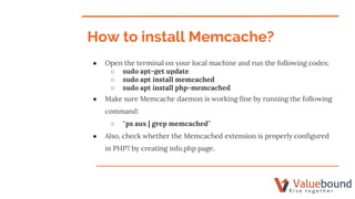 ● Open the terminal on your local machine and run the following codes:
○ sudo apt-get update
○ sudo apt install memcached
○ sudo apt install php-memcached
● Make sure Memcache daemon is working fine by running the following
command:
○ “ps aux | grep memcached”
● Also, check whether the Memcached extension is properly configured
in PHP7 by creating info.php page.
How to install Memcache?
 