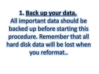 1. Back up your data. 
All important data should be 
backed up before starting this 
procedure. Remember that all 
hard disk data will be lost when 
you reformat.. 
 