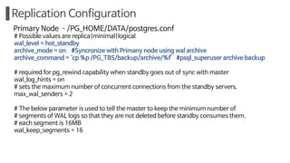 Replication Configuration
Primary Node ­/PG_HOME/DATA/postgres.conf
# Possible values are replica|minimal|logical
wal_level = hot_standby
archive_mode = on #Syncronize with Primany node using wal archive
archive_command = ‘cp %p /PG_TBS/backup/archive/%f’ #psql_superuser archive backup
# required for pg_rewind capability when standby goes out of sync with master
wal_log_hints = on
# sets the maximum number of concurrent connections from the standby servers.
max_wal_senders = 2
# The below parameter is used to tell the master to keep the minimum number of
# segments of WAL logs so that they are not deleted before standby consumes them.
# each segment is 16MB
wal_keep_segments = 16
 