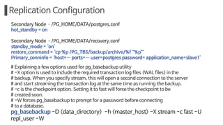 Replication Configuration
Secondary Node ­/PG_HOME/DATA/postgres.conf
hot_standby = on
Secondary Node ­/PG_HOME/DATA/recovery.conf
standby_mode = ‘on’
restore_command = ‘cp %p /PG_TBS/backup/archive/%f “%p”’
Primary_conninfo = ‘host=… ports=… user=postgres password= application_name=slave1’
# Explaining a few options used for pg_basebackup utility
# -X option is used to include the required transaction log files (WAL files) in the
# backup. When you specify stream, this will open a second connection to the server
# and start streaming the transaction log at the same time as running the backup.
# -c is the checkpoint option. Setting it to fast will force the checkpoint to be
# created soon.
# -W forces pg_basebackup to prompt for a password before connecting
# to a database.
pg_basebackup -D <data_directory> -h <master_host> -X stream -c fast -U
repl_user -W
 
