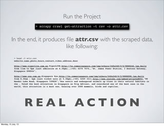 R E A L A C T I O N
Run the Project
> scrapy crawl get-attraction -t csv -o attr.csv
In the end, it produces ﬁle attr.csv with the scraped data,
like following:
> head -3 attr.csv
website,name,photo,hours,contact,video,address,desc
http://www.tigerlive.com.sg,TigerLIVE,http://tn.comesingapore.com/img/others/240x240/f/6/0000246.jpg,Daily
from 11am to 8pm (Last admission at 6.30pm).,(+65) 6270 7676,,"St. James Power Station, 3 Sentosa Gateway,
Singapore 098544",
http://www.zoo.com.sg,Singapore Zoo,http://tn.comesingapore.com/img/others/240x240/6/2/0000098.jpg,Daily
from 8.30am - 6pm (Last ticket sale at 5.30pm),(+65) 6269 3411,http://www.youtube.com/embed/p4jgx4yNY9I,"80
Mandai Lake Road, Singapore 729826","See exotic and endangered animals up close in their natural habitats in
the . Voted the best attraction in Singapore on Trip Advisor, and considered one of the best zoos in the
world, this attraction is a must see, housing over 2500 mammals, birds and reptiles.
Monday, 15 July, 13
 