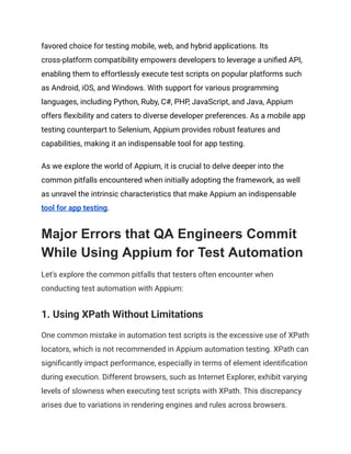 favored choice for testing mobile, web, and hybrid applications. Its
cross-platform compatibility empowers developers to leverage a unified API,
enabling them to effortlessly execute test scripts on popular platforms such
as Android, iOS, and Windows. With support for various programming
languages, including Python, Ruby, C#, PHP, JavaScript, and Java, Appium
offers flexibility and caters to diverse developer preferences. As a mobile app
testing counterpart to Selenium, Appium provides robust features and
capabilities, making it an indispensable tool for app testing.
As we explore the world of Appium, it is crucial to delve deeper into the
common pitfalls encountered when initially adopting the framework, as well
as unravel the intrinsic characteristics that make Appium an indispensable
tool for app testing.
Major Errors that QA Engineers Commit
While Using Appium for Test Automation
Let's explore the common pitfalls that testers often encounter when
conducting test automation with Appium:
1. Using XPath Without Limitations
One common mistake in automation test scripts is the excessive use of XPath
locators, which is not recommended in Appium automation testing. XPath can
significantly impact performance, especially in terms of element identification
during execution. Different browsers, such as Internet Explorer, exhibit varying
levels of slowness when executing test scripts with XPath. This discrepancy
arises due to variations in rendering engines and rules across browsers.
 