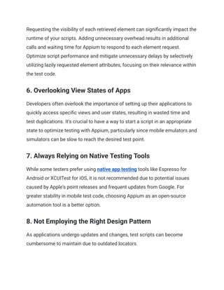 Requesting the visibility of each retrieved element can significantly impact the
runtime of your scripts. Adding unnecessary overhead results in additional
calls and waiting time for Appium to respond to each element request.
Optimize script performance and mitigate unnecessary delays by selectively
utilizing lazily requested element attributes, focusing on their relevance within
the test code.
6. Overlooking View States of Apps
Developers often overlook the importance of setting up their applications to
quickly access specific views and user states, resulting in wasted time and
test duplications. It's crucial to have a way to start a script in an appropriate
state to optimize testing with Appium, particularly since mobile emulators and
simulators can be slow to reach the desired test point.
‍
7. Always Relying on Native Testing Tools
While some testers prefer using native app testing tools like Espresso for
Android or XCUITest for iOS, it is not recommended due to potential issues
caused by Apple's point releases and frequent updates from Google. For
greater stability in mobile test code, choosing Appium as an open-source
automation tool is a better option.
8. Not Employing the Right Design Pattern
As applications undergo updates and changes, test scripts can become
cumbersome to maintain due to outdated locators.
 