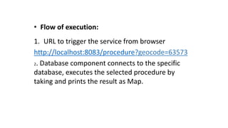 • Flow of execution:
1. URL to trigger the service from browser
http://localhost:8083/procedure?geocode=63573
2. Database component connects to the specific
database, executes the selected procedure by
taking and prints the result as Map.
 