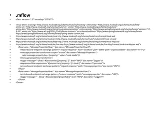 • .mflow
• <?xml version="1.0" encoding="UTF-8"?>
• <mule xmlns:tracking="http://www.mulesoft.org/schema/mule/ee/tracking" xmlns:http="http://www.mulesoft.org/schema/mule/http"
xmlns:vm="http://www.mulesoft.org/schema/mule/vm" xmlns="http://www.mulesoft.org/schema/mule/core"
xmlns:doc="http://www.mulesoft.org/schema/mule/documentation" xmlns:spring="http://www.springframework.org/schema/beans" version="EE-
3.4.0" xmlns:xsi="http://www.w3.org/2001/XMLSchema-instance" xsi:schemaLocation="http://www.springframework.org/schema/beans
http://www.springframework.org/schema/beans/spring-beans-current.xsd
• http://www.mulesoft.org/schema/mule/core http://www.mulesoft.org/schema/mule/core/current/mule.xsd
• http://www.mulesoft.org/schema/mule/vm http://www.mulesoft.org/schema/mule/vm/current/mule-vm.xsd
• http://www.mulesoft.org/schema/mule/http http://www.mulesoft.org/schema/mule/http/current/mule-http.xsd
• http://www.mulesoft.org/schema/mule/ee/tracking http://www.mulesoft.org/schema/mule/ee/tracking/current/mule-tracking-ee.xsd">
• <flow name="MessagePropertiesFlow1" doc:name="MessagePropertiesFlow1">
• <http:inbound-endpoint exchange-pattern="request-response" host="localhost" port="8089" path="expressionfilter" doc:name="HTTP"/>
• <message-properties-transformer scope="session" doc:name="Message Properties">
• <add-message-property key="property1" value="mule studio"/>
• </message-properties-transformer>
• <logger message="--flow1--#[sessionVars['property1']]" level="INFO" doc:name="Logger"/>
• <expression-filter expression="#[sessionVars['property1']!='mule']" doc:name="Expression"/>
• <vm:outbound-endpoint exchange-pattern="request-response" path="messageproperties" doc:name="VM"/>
• </flow>
• <flow name="MessagePropertiesFlow2" doc:name="MessagePropertiesFlow2">
• <vm:inbound-endpoint exchange-pattern="request-response" path="messageproperties" doc:name="VM"/>
• <logger message="---flow2--#[sessionVars['property1']]" level="INFO" doc:name="Logger"/>
• </flow>
• </mule>
 