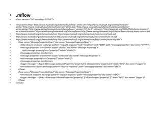 • .mflow
• <?xml version="1.0" encoding="UTF-8"?>
• <mule xmlns:http="http://www.mulesoft.org/schema/mule/http" xmlns:vm="http://www.mulesoft.org/schema/mule/vm"
xmlns="http://www.mulesoft.org/schema/mule/core" xmlns:doc="http://www.mulesoft.org/schema/mule/documentation"
xmlns:spring="http://www.springframework.org/schema/beans" version="EE-3.4.0" xmlns:xsi="http://www.w3.org/2001/XMLSchema-instance"
xsi:schemaLocation="http://www.springframework.org/schema/beans http://www.springframework.org/schema/beans/spring-beans-current.xsd
• http://www.mulesoft.org/schema/mule/core http://www.mulesoft.org/schema/mule/core/current/mule.xsd
• http://www.mulesoft.org/schema/mule/vm http://www.mulesoft.org/schema/mule/vm/current/mule-vm.xsd
• http://www.mulesoft.org/schema/mule/http http://www.mulesoft.org/schema/mule/http/current/mule-http.xsd">
• <flow name="MessagePropertiesFlow1" doc:name="MessagePropertiesFlow1">
• <http:inbound-endpoint exchange-pattern="request-response" host="localhost" port="8089" path="messageproperties" doc:name="HTTP"/>
• <message-properties-transformer scope="session" doc:name="Message Properties">
• <add-message-property key="property1" value="studio"/>
• </message-properties-transformer>
• <message-properties-transformer scope="outbound" doc:name="Message Properties">
• <add-message-property key="property2" value="mule"/>
• </message-properties-transformer>
• <logger message="--flow1--#[message.outboundProperties['property2']]--#[sessionVars['property1']]" level="INFO" doc:name="Logger"/>
• <vm:outbound-endpoint exchange-pattern="request-response" path="messageproperties" doc:name="VM"/>
• </flow>
• <flow name="MessagePropertiesFlow2" doc:name="MessagePropertiesFlow2">
• <vm:inbound-endpoint exchange-pattern="request-response" path="messageproperties" doc:name="VM"/>
• <logger message="---flow2--#[message.inboundProperties['property2']]--#[sessionVars['property1']]" level="INFO" doc:name="Logger"/>
• </flow>
• </mule>
 