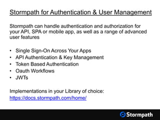 Stormpath for Authentication & User Management
Stormpath can handle authentication and authorization for
your API, SPA or mobile app, as well as a range of advanced
user features
• Single Sign-On Across Your Apps
• API Authentication & Key Management
• Token Based Authentication
• Oauth Workflows
• JWTs
Implementations in your Library of choice:
https://docs.stormpath.com/home/
 