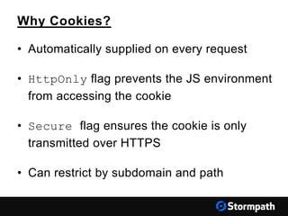 Why Cookies?
• Automatically supplied on every request
• HttpOnly flag prevents the JS environment
from accessing the cookie
• Secure flag ensures the cookie is only
transmitted over HTTPS
• Can restrict by subdomain and path
 