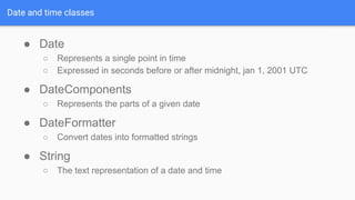 Date and time classes
● Date
○ Represents a single point in time
○ Expressed in seconds before or after midnight, jan 1, 2001 UTC
● DateComponents
○ Represents the parts of a given date
● DateFormatter
○ Convert dates into formatted strings
● String
○ The text representation of a date and time
 