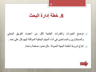 8.‫البحث‬ ‫إدارة‬ ‫خطة‬
18
‫توضح‬‫الخبرات‬‫والقدرات‬‫العلمية‬‫لكل‬‫من‬‫أعضاء‬‫الفريق‬‫البحثي‬
‫والمستشارين‬‫والمساعدين‬‫في‬‫أداء‬‫المهام‬‫البحثية‬‫الموكلة‬‫إليهم‬‫كل‬‫ع‬‫لى‬‫حده‬.
‫إتباع‬‫شروط‬‫أنظمة‬‫الجهة‬‫الممولة‬‫مثل‬:‫حدود‬‫صفحة‬‫واحدة‬.
 