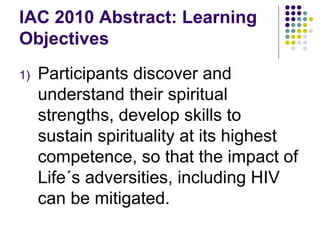 IAC 2010 Abstract: Learning Objectives Participants discover and understand their spiritual strengths, develop skills to sustain spirituality at its highest competence, so that the impact of Life´s adversities, including HIV can be mitigated. 