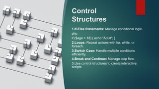Control
Structures
1.If-Else Statements: Manage conditional logic.
php
if ($age > 18) { echo "Adult"; }
2.Loops: Repeat actions with for, while, or
foreach.
3.Switch Case: Handle multiple conditions
efficiently.
4.Break and Continue: Manage loop flow.
5.Use control structures to create interactive
scripts.
 