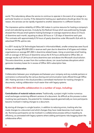 5
world. This redundancy allows the service to continue to operate in the event of an outage at a
particular location or country. If the datacentre hosting your applications should go down for any
reason, the services can be rapidly migrated to another datacentre in a different location.
The impressive uptime reliability of Office 365 makes it a prime resource for hosting a company’s
email and calendaring services. A study by the Radicati Group which was publicized by Google
showed that inhouse email systems hosting Exchange on average experience about 2.5 hours
of downtime each month, equating to about 30 hours or 1.25 days of downtime each year.
This contrasts with approximately 8.76 hours of yearly downtime under Microsoft’s SLA with its
advertised 99.9% uptime rate.
In a 2011 study by CA Technologies featured in InformationWeek, smaller enterprises were found
to lose on average $55,000 USD in revenue each year due to downtime of all types and midsize
organisations an average $91,000 in downtime-related losses. Using on-premises email hosting,
with an average of 30 hours of downtime versus the 8.76 hours attributed to Office 365, on
average results in 21.24 hours of extra downtime over and above the Microsoft cloud solution.
This extra downtime, as seen from the numbers above, can cause business disruptions which
generate monetary losses far in excess of Office 365’s subscription fees.
Enhanced collaboration
Collaboration between your employees and between your company and any outside partners or
contractors is enhanced by the various sharing and communication tools offered through Office
365. Hosting services in the cloud provides a centralised mechanism for tracking changes to
documents, making collaboration much easier than with legacy systems.
Office 365 benefits collaboration in a number of ways, including:
Centralisation of material reduces errors: Traditionally, a project might involve numerous
email exchanges containing different versions of a document. As difficult as this process is when
involving two participants, the potential for mistakes expands geometrically as more participants
became involved in making changes to a document.
By storing all changes in a single location, in addition to reducing errors, tracking who has
made changes to a document and which changes they have made becomes much easier to
do. Numerous participants can be involved in a collaborative process without impeding its
efficiency, as contrasted with legacy systems where adding participants risks bogging down the
collaborative effort.
 