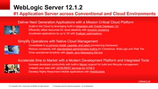 Copyright © 2013, Oracle and/or its affiliates. All rights reserved. Presented under Non-Disclosure Agreement – Do not Redistribute7
Deliver Next Generation Applications with a Mission Critical Cloud Platform
• Scale to the Cloud by leveraging built-in integration with Oracle Database 12c
• Efficiently utilize resources for cloud elasticity with dynamic clustering
• Accelerate applications by up to 3X with Exalogic optimizations
Simplify Operations with Native Cloud Management
• Consolidate to a common install, upgrade, and patch provisioning framework
• Reduce complexity with standardized administrative tooling for Coherence, WebLogic and Web Tier
• Drive operational simplicity with elastic Java Messaging Service
Accelerate time to Market with a Modern Development Platform and Integrated Tools
• Increase developer productivity with built-in Maven support for build and lifecycle management
• Unleash your data with JSON-REST services for HTML5
• Develop Highly Responsive Mobile applications with WebSockets
WebLogic Server 12.1.2
#1 Application Server across Conventional and Cloud Environments
 