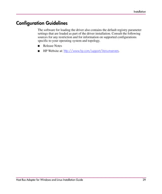 Installation



Configuration Guidelines
                  The software for loading the driver also contains the default registry parameter
                  settings that are loaded as part of the driver installation. Consult the following
                  sources for any restriction and for information on supported configurations
                  specific to your operating system and topology.
                  ■    Release Notes
                  ■    HP Website at: http://www.hp.com/support/itaniumservers.




Host Bus Adapter for Windows and Linux Installation Guide                                              29
 