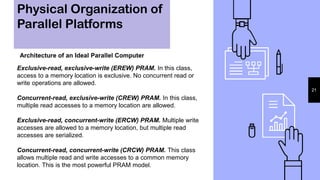 Physical Organization of
Parallel Platforms
21
Architecture of an Ideal Parallel Computer
Exclusive-read, exclusive-write (EREW) PRAM. In this class,
access to a memory location is exclusive. No concurrent read or
write operations are allowed.
Concurrent-read, exclusive-write (CREW) PRAM. In this class,
multiple read accesses to a memory location are allowed.
Exclusive-read, concurrent-write (ERCW) PRAM. Multiple write
accesses are allowed to a memory location, but multiple read
accesses are serialized.
Concurrent-read, concurrent-write (CRCW) PRAM. This class
allows multiple read and write accesses to a common memory
location. This is the most powerful PRAM model.
 