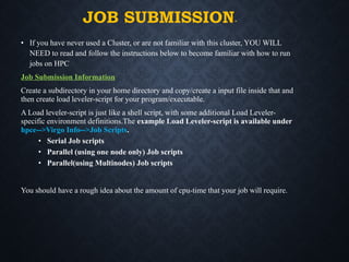 JOB SUBMISSION-
• If you have never used a Cluster, or are not familiar with this cluster, YOU WILL
NEED to read and follow the instructions below to become familiar with how to run
jobs on HPC
Job Submission Information
Create a subdirectory in your home directory and copy/create a input file inside that and
then create load leveler-script for your program/executable.
A Load leveler-script is just like a shell script, with some additional Load Leveler-
specific environment definitions.The example Load Leveler-script is available under
hpce-->Virgo Info-->Job Scripts.
• Serial Job scripts
• Parallel (using one node only) Job scripts
• Parallel(using Multinodes) Job scripts
You should have a rough idea about the amount of cpu-time that your job will require.
 