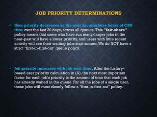 JOB PRIORITY DETERMINATIONS
• User priority decreases as the user accumulates hours of CPU
time over the last 30 days, across all queues.This "fair-share"
policy means that users who have run many/larger jobs in the
near-past will have a lower priority, and users with little recent
activity will see their waiting jobs start sooner.We do NOT have a
strict "first-in-first-out" queue policy.
• Job priority increases with job wait time. After the history-
based user priority calculation in (A), the next most important
factor for each job's priority is the amount of time that each job
has already waited in the queue. For all the jobs of a single user,
these jobs will most closely follow a "first-in-first-out" policy.
 