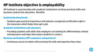 © Copyright 2012 Hewlett-Packard Development Company, L.P. The information contained herein is subject to change without notice.11
HP Institute is a partnership with academic institutions to infuse practical skills and
business context into education. Benefits:
HP Institute objective is employability
Students/professionals
• Students gain practical experience and industry-recognized certification right in
the classroom which helps them get a job.
Academic institutions and educators
• Providing students with skills that employers are looking for differentiates schools
and educators and helps them place students in careers.
Business and industry (HP customers and partners)
• Continuous access to talent with precisely the skill and expertise they need.
 