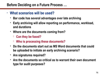 Before Deciding on a Future Process …
•   What scenarios will be used?
       Bar code has several advantages over late archiving
       Early archiving will allow reporting on performance, workload,
        and durations
       Where are the documents coming from?
         Can they be faxed?

         Who is processing these documents?

       Do the documents start out as MS Word documents that could
        be uploaded to initiate an early archiving scenario?
       Are signatures required?
       Are the documents so critical as to warrant their own document
        type for audit purposes?

                                                                         76
 