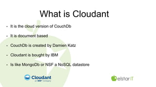What is Cloudant
• It is the cloud version of CouchDb
• It is document based
• CouchDb is created by Damien Katz
• Cloudant is bought by IBM
• Is like MongoDb or NSF a NoSQL datastore
 